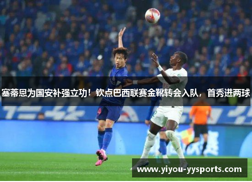 塞蒂恩为国安补强立功！钦点巴西联赛金靴转会入队，首秀进两球